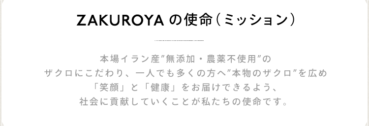 ZAKUROYAの使命(ミッション) 本場イラン産 無添加・農薬不使用 のザクロにこだわり、一人でも多くの方へ 本物のザクロを広め「笑顔」と「健康」をお届けできるよう、社会に貢献していくことが私たちの使命です。